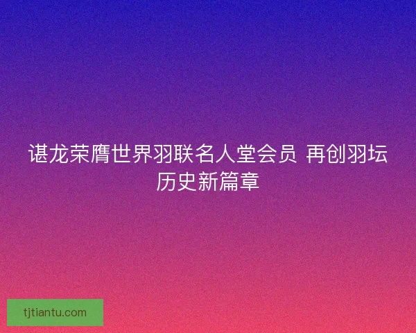 谌龙荣膺世界羽联名人堂会员 再创羽坛历史新篇章