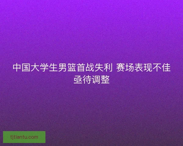 中国大学生男篮首战失利 赛场表现不佳亟待调整