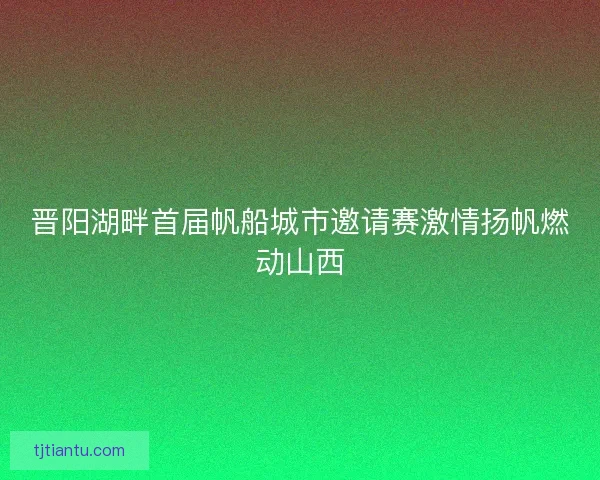 晋阳湖畔首届帆船城市邀请赛激情扬帆燃动山西