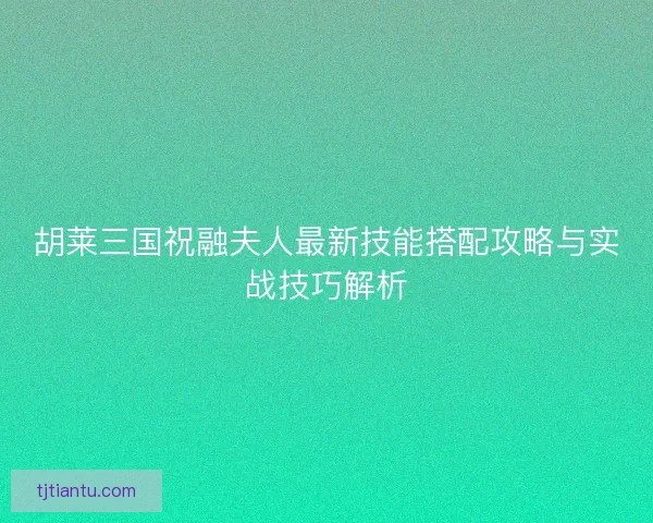 胡莱三国祝融夫人最新技能搭配攻略与实战技巧解析