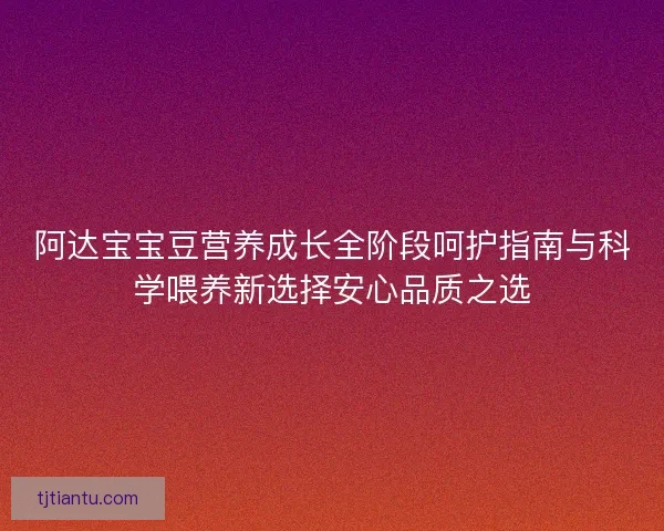 阿达宝宝豆营养成长全阶段呵护指南与科学喂养新选择安心品质之选