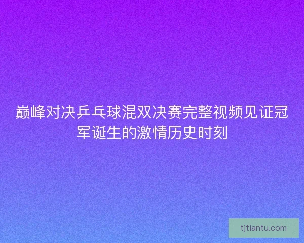 巅峰对决乒乓球混双决赛完整视频见证冠军诞生的激情历史时刻